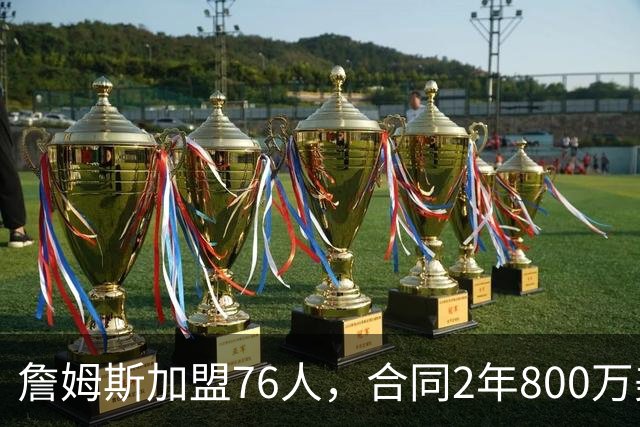 詹姆斯加盟76人，合同2年800万美元